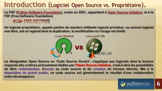 Introduction (Logiciel Open Source vs. Propriétaire).
La PSF (Python Software Foundation), créée en 2001, appartient à Open Source Initiative, et à la
FSF (Free Software Foundation)
Un logiciel propriétaire, appelé parfois de manière militante logiciel privateur, ou encore logiciel
non libre, est un logiciel dont la duplication, la modification ou l'usage est limité.
La désignation Open Source ou ‘Code Source Ouvert’, s'applique aux logiciels dont la licence
respecte des critères précisément établis par l'Open Source Initiative, c'est-à-dire les possibilités
de libre redistribution, d'accès au code source et de création de travaux dérivés. Mis à la
disposition du grand public, ce code source est généralement le résultat d'une collaboration
entre développeurs.
6
 