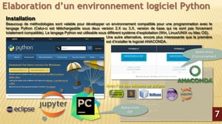 Elaboration d’un environnement logiciel Python
Installation
Beaucoup de méthodologies sont valable pour développer un environnement compatible pour une programmation avec le
langage Python (Celui-ci est téléchargeable sous deux version 2.X ou 3.X, version de base qui ne sont pas forcement
totalement compatible). Le langage Python est utilisable sous différent système d’exploitation (Win, Linux/UNIX ou Mac OS).
Une autre alternative, encore plus interessante que la première
est d’installer le logiciel ANACONDA.
Avec l’un des éditeurs de scripts
7
Notre choix
Environnement
Notre choix
IDE
 
