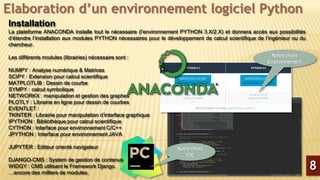 Elaboration d’un environnement logiciel Python
Installation
La plateforme ANACONDA installe tout le nécessaire (l’environnement PYTHON 3.X/2.X) et donnera accès aux possibilités
d’étendre l’installation aux modules PYTHON nécessaires pour le développement de calcul scientifique de l’ingénieur ou du
chercheur.
Les différents modules (librairies) nécessaire sont :
NUMPY : Analyse numérique & Matrices
SCIPY : Extension pour calcul scientifique
MATPLOTLIB : Dessin de courbe
SYMPY : calcul symbolique
NETWORKX : manipulation et gestion des graphes
PLOTLY : Librairie en ligne pour dessin de courbes
EVENTLET :
TKINTER : Librairie pour manipulation d’interface graphique
IPYTHON : Bibliothèque pour calcul scientifique
CYTHON : Interface pour environnement C/C++
JPYTHON : Interface pour environnement JAVA
JUPYTER : Editeur orienté navigateur
DJANGO-CMS : System de gestion de contenus
WIDGY : CMS utilisant le Framework Django.
…encore des milliers de modules.
8
Notre choix
Environnement
Notre choix
IDE
 