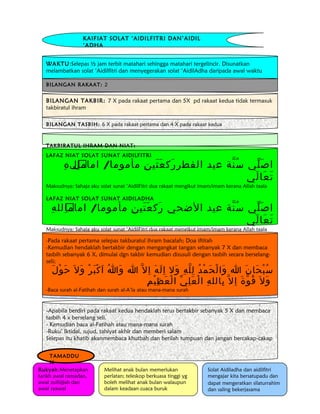 KAIFIAT SOLAT ‘AIDILFITRI DAN’AIDIL 
‘ADHA 
WAKTU:Selepas ½ jam terbit matahari sehingga matahari tergelincir. Disunatkan 
melambatkan solat ‘Aidilfitri dan menyegerakan solat ‘AidilAdha daripada awal waktu 
BILANGAN RAKAAT: 2 
BILANGAN TAKBIR: 7 X pada rakaat pertama dan 5X pd rakaat kedua tidak termasuk 
takbiratul ihram 
BILANGAN TASBIH: 6 X pada rakaat pertama dan 4 X pada rakaat kedua 
TAKBIRATUL IHRAM DAN NIAT: 
LAFAZ NIAT SOLAT SUNAT AIDILFITRI 
اصَلّي سُنّة عيد الفطررَكعَتَينِ مأموما/ امامِ الِلهِ 
تَعَالَي 
Maksudnya: Sahaja aku solat sunat ‘AidilFitri dua rakaat mengikut imam/imam kerana Allah taala 
LAFAZ NIAT SOLAT SUNAT AIDILADHA 
اصَلّي سُنّة عيد الضحي رَكعَتَينِ مأموما/ امامِ اِللهِ 
تَعَالَي 
Maksudnya: Sahaja aku solat sunat ‘AidilFitri dua rakaat mengikut imam/imam kerana Allah taala 
-Pada rakaat pertama selepas takburatul ihram bacalah; Doa iftitah 
-Kemudian hendaklah bertakbir dengan mengangkat tangan sebanyak 7 X dan membaca 
tasbih sebanyak 6 X, dimulai dgn takbir kemudian disusuli dengan tasbih secara berselang-seli; 
سُبْحَانَ ا وَالْحَمْدُ لِ لّهِ وَ ل ا لَهَ ا ل ا وَاُ ا كْبَرْ وَل حَوْلَ 
وَل قَ وّةَ ا ل بِاللهِ الْعَلِيّ الْعَظِيْمِ 
-Baca surah al-Fatihah dan surah al-A’la atau mana-mana surah 
-RUKU’, I’TIDAL DAN SUJUD 
-Apabila berdiri pada rakaat kedua hendaklah terus bertakbir sebanyak 5 X dan membaca 
tasbih 4 x berselang seli. 
- Kemudian baca al-Fatihah atau mana-mana surah 
-Ruku’ Iktidal, sujud, tahiyat akhir dan memberi salam 
Selepas itu khatib akanmembaca khutbah dan berilah tumpuan dan jangan bercakap-cakap 
Rukyah:Menetapkan 
tarikh awal ramadan, 
awal zulhijjah dan 
awal syawal 
Melihat anak bulan memerlukan 
perlatan; teleskop berkuasa tinggi yg 
boleh melihat anak bulan walaupun 
dalam keadaan cuaca buruk 
Solat Aidiladha dan aidilfitri 
mengajar kita bersatupadu dan 
dapat mengeratkan silaturrahim 
dan saling bekerjasama 
TAMADDU 
N 
 