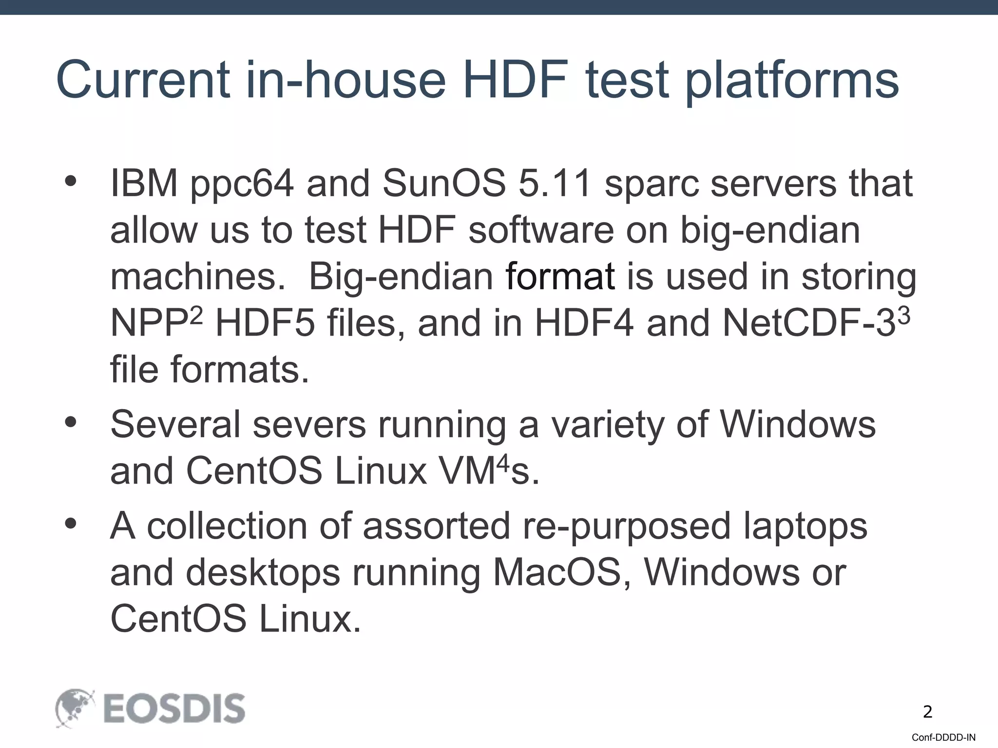 Conf-DDDD-IN
2
• IBM ppc64 and SunOS 5.11 sparc servers that
allow us to test HDF software on big-endian
machines. Big-endian format is used in storing
NPP2 HDF5 files, and in HDF4 and NetCDF-33
file formats.
• Several severs running a variety of Windows
and CentOS Linux VM4s.
• A collection of assorted re-purposed laptops
and desktops running MacOS, Windows or
CentOS Linux.
Current in-house HDF test platforms
 