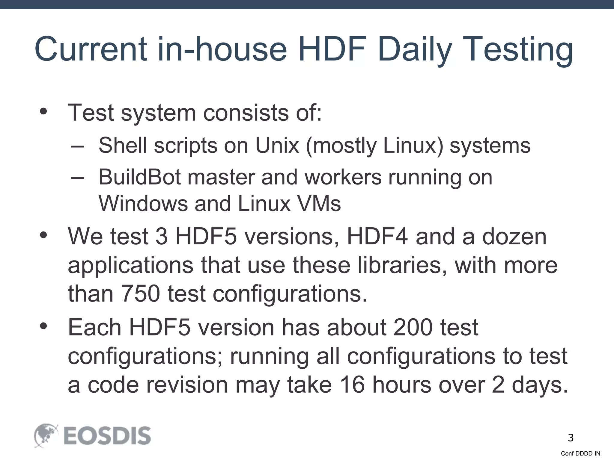 Conf-DDDD-IN
3
• Test system consists of:
– Shell scripts on Unix (mostly Linux) systems
– BuildBot master and workers running on
Windows and Linux VMs
• We test 3 HDF5 versions, HDF4 and a dozen
applications that use these libraries, with more
than 750 test configurations.
• Each HDF5 version has about 200 test
configurations; running all configurations to test
a code revision may take 16 hours over 2 days.
Current in-house HDF Daily Testing
 