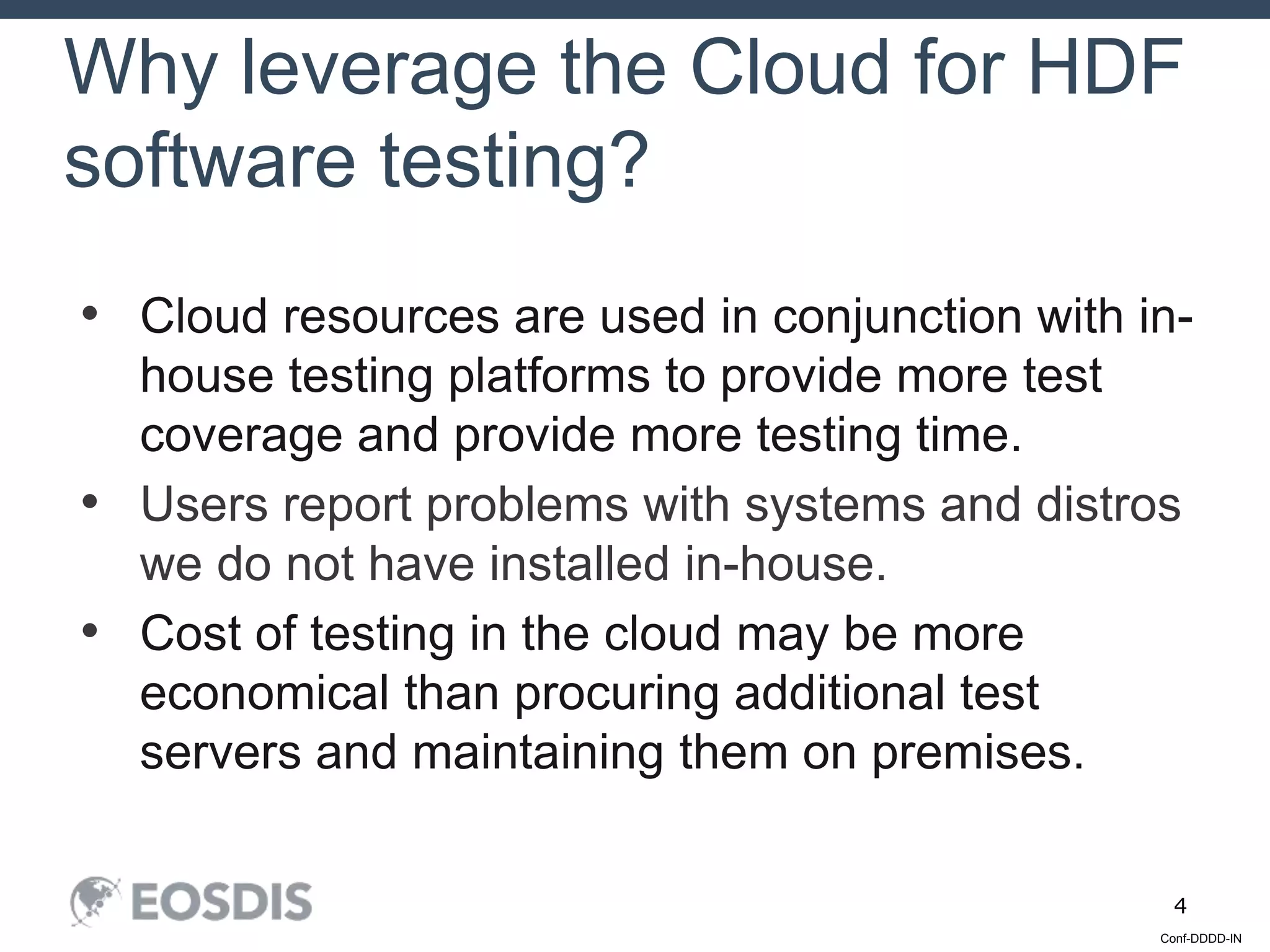 Conf-DDDD-IN
4
• Cloud resources are used in conjunction with in-
house testing platforms to provide more test
coverage and provide more testing time.
• Users report problems with systems and distros
we do not have installed in-house.
• Cost of testing in the cloud may be more
economical than procuring additional test
servers and maintaining them on premises.
Why leverage the Cloud for HDF
software testing?
 