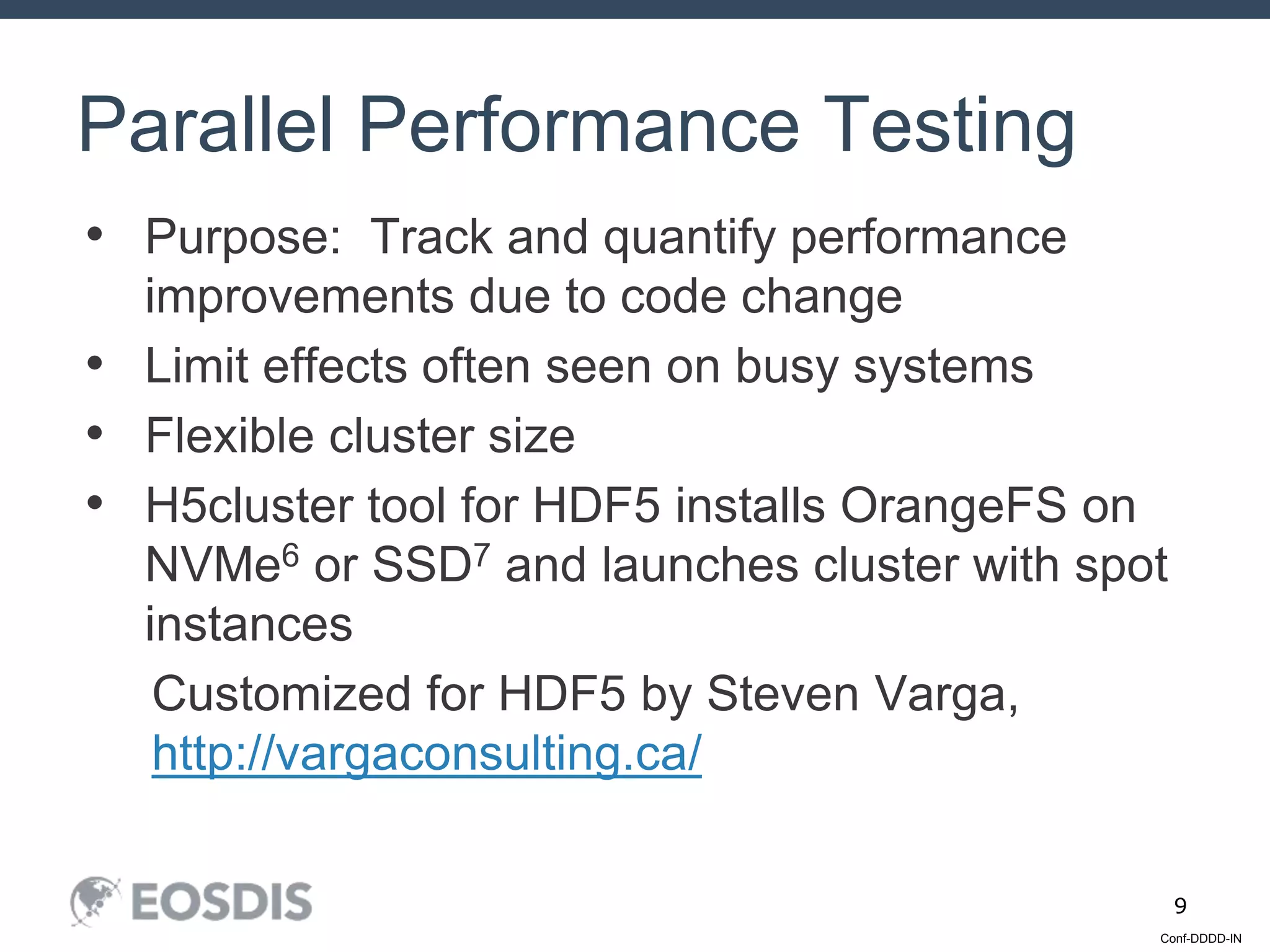Conf-DDDD-IN
9
• Purpose: Track and quantify performance
improvements due to code change
• Limit effects often seen on busy systems
• Flexible cluster size
• H5cluster tool for HDF5 installs OrangeFS on
NVMe6 or SSD7 and launches cluster with spot
instances
Customized for HDF5 by Steven Varga,
http://vargaconsulting.ca/
Parallel Performance Testing
 