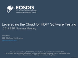 Conf-DDDD-IN
Leveraging the Cloud for HDF1 Software Testing
2019 ESIP Summer Meeting
This work was supported by NASA/GSFC under Raytheon Co. contract number NNG15HZ39C.
This document does not contain technology or Technical Data controlled under either the U.S. International Traffic
in Arms Regulations or the U.S. Export Administration Regulations.
Larry Knox
EED-2 Software Test Engineer
lrknox@hdfgroup.org
 