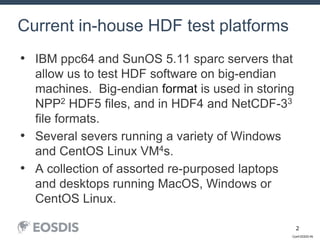 Conf-DDDD-IN
2
• IBM ppc64 and SunOS 5.11 sparc servers that
allow us to test HDF software on big-endian
machines. Big-endian format is used in storing
NPP2 HDF5 files, and in HDF4 and NetCDF-33
file formats.
• Several severs running a variety of Windows
and CentOS Linux VM4s.
• A collection of assorted re-purposed laptops
and desktops running MacOS, Windows or
CentOS Linux.
Current in-house HDF test platforms
 