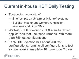 Conf-DDDD-IN
3
• Test system consists of:
– Shell scripts on Unix (mostly Linux) systems
– BuildBot master and workers running on
Windows and Linux VMs
• We test 3 HDF5 versions, HDF4 and a dozen
applications that use these libraries, with more
than 750 test configurations.
• Each HDF5 version has about 200 test
configurations; running all configurations to test
a code revision may take 16 hours over 2 days.
Current in-house HDF Daily Testing
 