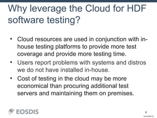 Conf-DDDD-IN
4
• Cloud resources are used in conjunction with in-
house testing platforms to provide more test
coverage and provide more testing time.
• Users report problems with systems and distros
we do not have installed in-house.
• Cost of testing in the cloud may be more
economical than procuring additional test
servers and maintaining them on premises.
Why leverage the Cloud for HDF
software testing?
 
