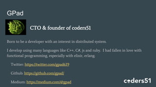 GPad
Born to be a developer with an interest in distributed system.
I develop using many languages like C++, C#, js and ruby. I had fallen in love with
functional programming, especially with elixir, erlang.
Twitter: https://twitter.com/gpad619
Github: https://github.com/gpad/
Medium: https://medium.com/@gpad
CTO & founder of coders51
 