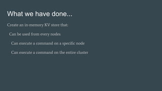 What we have done...
Create an in-memory KV store that:
Can be used from every nodes
Can execute a command on a specific node
Can execute a command on the entire cluster
 