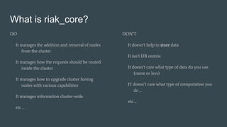 What is riak_core?
DO
It manages the addition and removal of nodes
from the cluster
It manages how the requests should be routed
inside the cluster
It manages how to upgrade cluster having
nodes with various capabilities
It manages information cluster-wide
etc ...
DON’T
It doesn’t help to store data
It isn’t DB centric
It doesn’t care what type of data do you use
(more or less)
It’ doesn’t care what type of computation you
do ...
etc ...
 