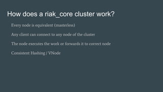 How does a riak_core cluster work?
Every node is equivalent (masterless)
Any client can connect to any node of the cluster
The node executes the work or forwards it to correct node
Consistent Hashing / VNode
 