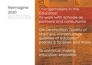 Reimagine
2020
CONSCIOUS AND SUB-CONSCIOUS
AMBITIONS OF THE CORE TEAM CAME
INTO FORE THROUGH THIS EXERCISE:
Changemakers in the
Education
To work with schools as
partners and consultants
EM Certification: Quality of
teachers, infrastructure,
qualities of education
policies & facilities and more
To continue making
education enjoyable
 