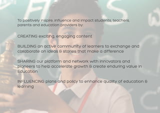 CREATING exciting, engaging content
BUILDING an active community of learners to exchange and
collaborate on ideas & stories that make a difference
SHARING our platform and network with innovators and
pioneers to help accelerate growth & create enduring value in
Education
INFLUENCING plans and policy to enhance quality of education &
learning
To positively inspire, influence and impact students, teachers,
parents and education providers by:
 