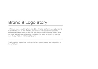 Brand & Logo Story
While we learn everything from A to Z, the ‘X’ factor is often missing. Our brand
& identity focuses on this ‘X’ factor. Sandwiched between learning and life,
inspiring us to learn from life and use this learning to improve the quality of all
our lives. Yes! Learning acts as the multiplier that helps us better not only our
own life but the lives of billions of people.
The thought is big, but the treatment is light, playful, joyous and colourful… a bit
like LIFE itself.
 