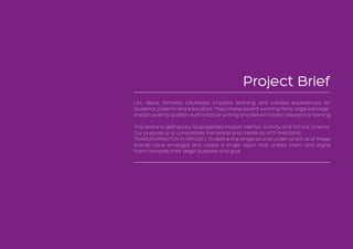 Project Brief
LXL Ideas, formerly EduMedia, impacts learning and creates experiences for
students, parents and educators. They make award-winning films, organise large-
impact events, publish authoritative writing and deliver holistic research & training
This brand is defined by its properties Krayon, Mentor, Activity and School Cinema.
Our purpose is to consolidate this brand and create its MTP (MASSIVE
TRANSPORMATION PURPOSE ). To define the single source under which all of these
brands have emerged and create a single vision that unifies them and aligns
them towards their larger purpose and goal.
 