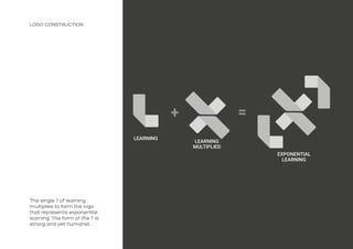 LOGO CONSTRUCTION
LEARNING
LEARNING
MULTIPLIED
EXPONENTIAL
LEARNING
The single ‘l’ of learning
multiplies to form the logo
that represents exponential
learning. The form of the ‘l’ is
strong and yet humanst.
 