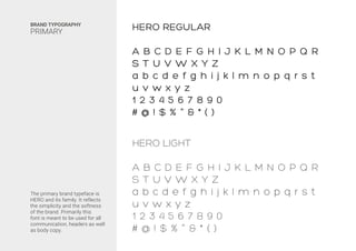 The primary brand typeface is
HERO and its family. It reflects
the simplicity and the softness
of the brand. Primarily this
font is meant to be used for all
communication, headers as well
as body copy.
BRAND TYPOGRAPHY
PRIMARY HERO REGULAR
A B C D E F G H I J K L M N O P Q R
S T U V W X Y Z
a b c d e f g h i j k l m n o p q r s t
u v w x y z
1 2 3 4 5 6 7 8 9 0
# @ ! $ % ^ & * ( )
HERO LIGHT
A B C D E F G H I J K L M N O P Q R
S T U V W X Y Z
a b c d e f g h i j k l m n o p q r s t
u v w x y z
1 2 3 4 5 6 7 8 9 0
# @ ! $ % ^ & * ( )
 