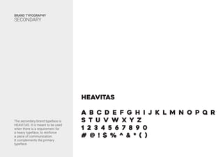 The secondary brand typeface is
HEAVITAS. It is meant to be used
when there is a requirement for
a heavy typeface, to reinforce
a piece of communication.
It complements the primary
typeface.
BRAND TYPOGRAPHY
SECONDARY
HEavitas
A B C D E F G H I J K L M N O P Q R
S T U V W X Y Z
1 2 3 4 5 6 7 8 9 0
# @ ! $ % ^ & * ( )
 