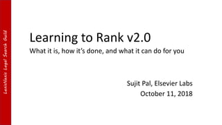 LexisNexisLegalSearchGuildLexisNexisLegalSearchGuild
Learning to Rank v2.0
Sujit Pal, Elsevier Labs
October 11, 2018
What it is, how it’s done, and what it can do for you
 