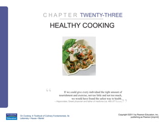 Copyright ©2011 by Pearson Education, Inc.
publishing as Pearson [imprint]
On Cooking: A Textbook of Culinary Fundamentals, 5e
Labensky • Hause • Martel
”
“ If we could give every individual the right amount of
nourishment and exercise, not too little and not too much,
we would have found the safest way to health.
– Hippocrates, Greek physician and father of medicine (ca. 460-377 b.c.e.)
HEALTHY COOKING
C H A P T E R TWENTY-THREE
 