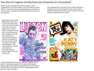 How does my magazine develop forms and conventions of a real product?
LISTEN has been developed from the real magazine. I have
changed where it says “KATY PERRY” to the more effective “BELLA
ROSE”. I think that this has been developed because it looks less in
your face and in my opinion I think that it looks more pop than the
real magazine.
I have developed the conventions of the real life magazine by
taking the cover lines and making it my own colour scheme.
Instead of having it further apart, I have it clustered. This way it
keeps the subject topics more unified.
I have developed my banner by not putting it completely at this
bottom. I have taken inspiration from modern contemporary
fashion magazines by having the image flow further at the bottom.
Audiences will now be able to see the full image regardless and it
gives the image more depth.
Rather than having a sticker
labeling brand new, which
is used to persuade people
to buy it as a new issue with
new content etc, but my
magazine uses “special
edition” instead of a sticker
which is more effective as I
have enlarged it across the
title so the eyes are
instantly drawn towards it
and leads the audience to
the other primary content
such as the main image,
subheadings etc. using
“special edition” as a title is
more effective in
persuading audiences
because it gives this issue a
unique value.
 