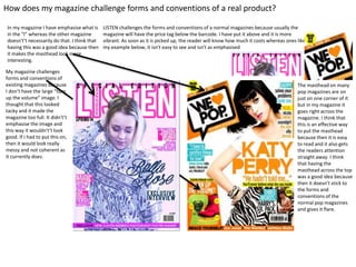 How does my magazine challenge forms and conventions of a real product?
My magazine challenges
forms and conventions of
existing magazines because
I don’t have the large “turn
up the volume” image. I
thought that this looked
tacky and it made the
magazine too full. It didn't’t
emphasise the image and
this way it wouldn't’t look
good. If I had to put this on,
then it would look really
messy and not coherent as
it currently does.
LISTEN challenges the forms and conventions of a normal magazines because usually the
magazine will have the price tag below the barcode. I have put it above and it is more
vibrant. As soon as it is picked up, the reader will know how much it costs whereas ones like
my example below, it isn't easy to see and isn't as emphasised
The masthead on many
pop magazines are on
just on one corner of it
but in my magazine it
goes right across the
magazine. I think that
this is an effective way
to put the masthead
because then it is easy
to read and it also gets
the readers attention
straight away. I think
that having the
masthead across the top
was a good idea because
then it doesn’t stick to
the forms and
conventions of the
normal pop magazines
and gives it flare.
In my magazine I have emphasise what is
in the “I” whereas the other magazine
doesn't’t necessarily do that. I think that
having this was a good idea because then
it makes the masthead look more
interesting.
 