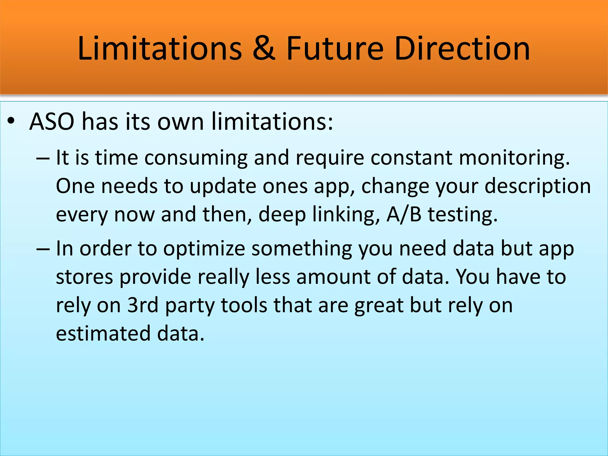 Limitations & Future Direction
• ASO has its own limitations:
– It is time consuming and require constant monitoring.
One needs to update ones app, change your description
every now and then, deep linking, A/B testing.
– In order to optimize something you need data but app
stores provide really less amount of data. You have to
rely on 3rd party tools that are great but rely on
estimated data.
 