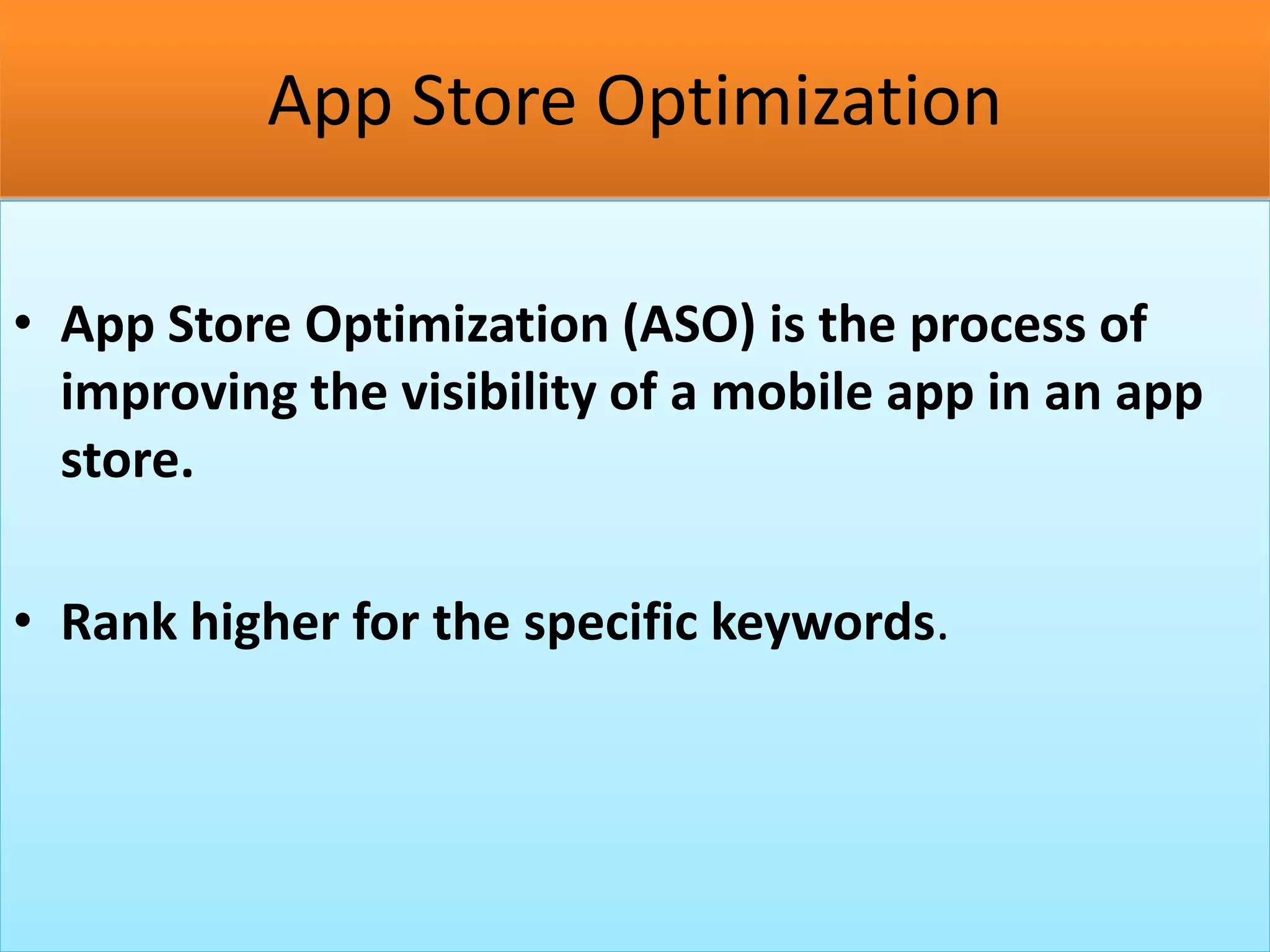 App Store Optimization
• App Store Optimization (ASO) is the process of
improving the visibility of a mobile app in an app
store.
• Rank higher for the specific keywords.
 