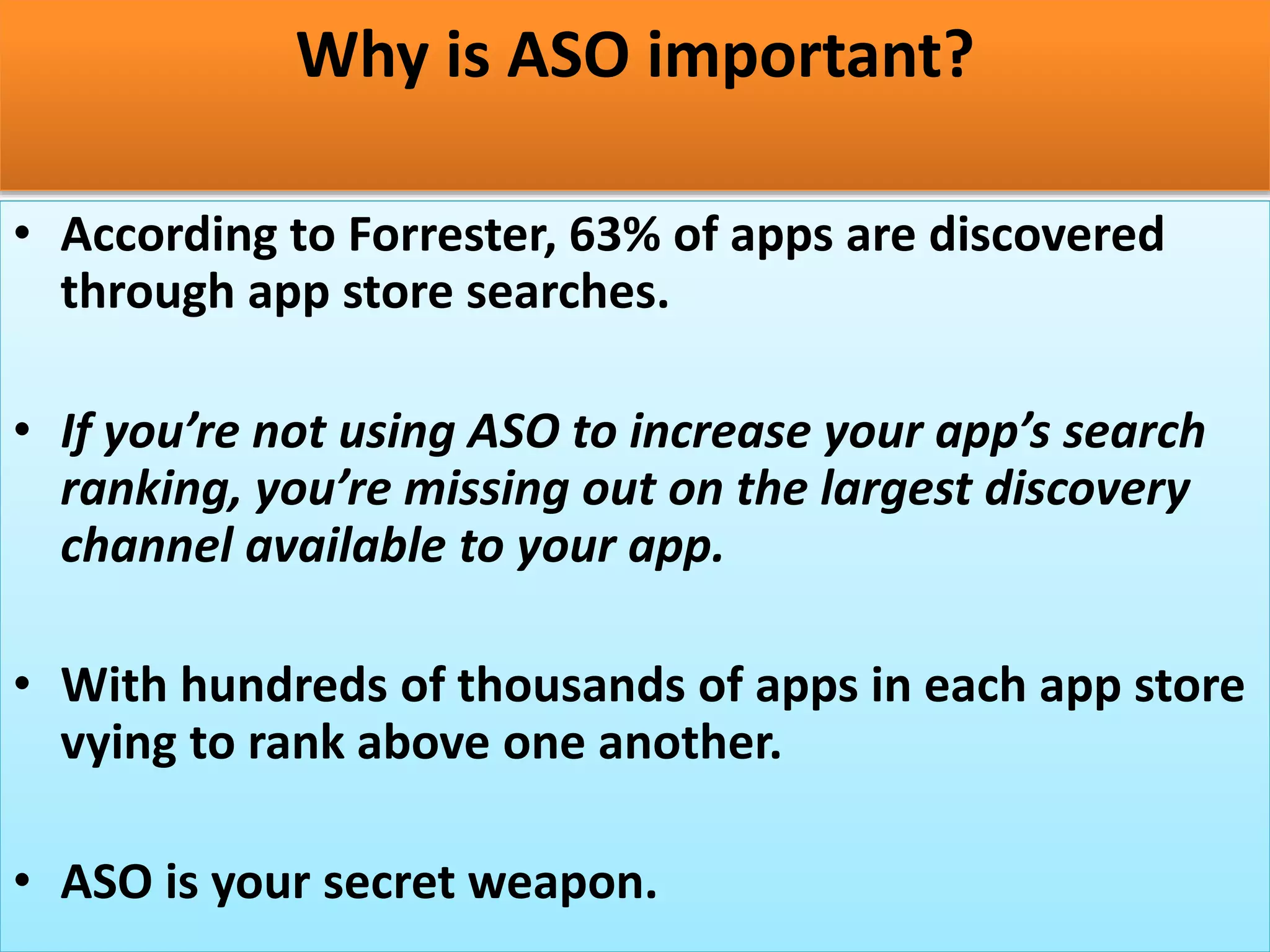 Why is ASO important?
• According to Forrester, 63% of apps are discovered
through app store searches.
• If you’re not using ASO to increase your app’s search
ranking, you’re missing out on the largest discovery
channel available to your app.
• With hundreds of thousands of apps in each app store
vying to rank above one another.
• ASO is your secret weapon.
 