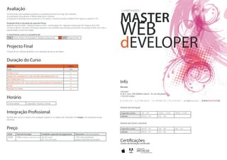 Avaliação

                                                                                                                       MASTER
Os formandos são avaliados qualitativa e quantitativamente ao longo dos módulos.
A ponderação da avaliação é diferenciada pelos módulos.




                                                                                                                       WEB
A avaliação é atribuída numa escala de 0 a 20 valores. É positiva quando a Média final é igual ou superior a 10.

Avaliação final é calculada da seguinte forma:
Módulos teóricos 40% + Módulos práticos 50% + Assiduidade 5% + Relação interpessoal 5%. Projecto final 25%
Os alunos devem, durante a formação, preparar o seu portfólio para entrega juntamente com projecto final com vista à
apresentação a eventual estágio.




                                                                                                                       dEVELOPER
A nota final do curso é o sumatório de:
 75% Teoria, Prática, Assiduidade e Relação interpessoal        + 25% Projecto final



Projecto Final
Criação de um website dinâmico com utilização de banco de dados.



Duração do Curso
 Módulos                                                                   horas
 total                                                                      255
 HTML E CSS                                                                  21
 WEBSITES DINÂMICOS COM ADOBE DREAMWEAVER CS4                                60
 ACTIONSCRIPT 3.0                                                            60
 ADOBE FLASH CS4 - APLICAÇÃO DE CONHECIMENTOS ADQUIRIDOS                     54                                        Info
 AJAX                                                                        30
                                                                                                                       Morada
 PROJECTO FINAL                                                              30
                                                                                                                       LXschool
                                                                                                                       R. de S. José 35B (Edifídio Libersil - Av. da Liberdade)
Horário                                                                                                                1150-325 Lisboa

                                                                                                                       t. 213 425 210 | t. 213 463 365 /6 | tm. 929 030 159 | f. 213 453 367 | geral@lxschool.pt |   www.lxschool.pt
 3 horas diárias        Segundas / Quartas / Sextas
                                                                                                                       Horário de Formação

Integração Profissional                                                                                                 segunda a sexta         10h - 13h            14h30 - 17h30   18h30 - 21h30

No final dos cursos os alunos com avaliação superior a 16 valores são colocados em estágio com empresas nossas
                                                                                                                        sábado                  09h30 - 13h          14h - 18h       -
parceiras.
                                                                                                                       Horário do Centro LXschool

Preço                                                                                                                   segunda a sexta         09h30 - 13h          14h - 18h       18h - 22h
                                                                                                                        sábado                  09h30 - 13h          14h - 18h       -
 Total      Taxa de Inscrição                Condições especiais de pagamento      Descontos (não acumuláveis)
 2500€      100€ incluídos no valor do curso 6x sem juros                           15% para estudantes
                                              9 e 12x com juros                     preços especiais para grupos
                                                                                                                       Certificações
                                                                                                                       Centro de formação certificado
 