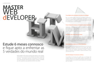 MASTER
WEB
dEVELOPER
                                                                           O seu diploma não vai ajudar a encontrar um emprego
                                                                           Mas o seu portfolio ajuda! É claro que o seu diploma é importante, é
                                                                           uma prova do seu empenho e conhecimento, mas quando se trata de
                                                                           convencer os clientes a abrir os cordões à bolsa, o que importa é aquilo de
                                                                           que é capaz. Mostre o seu trabalho, e podemos quase garantir que nunca
                                                                           lhe vão pedir para tirar o diploma da gaveta…


                                                                           O bom design leva tempo, e é inimigo de prazos Apertados
                                                                           Na faculdade, é o professor quem estabelece os prazos dos projectos, e
                                                                           dá-lhe tempo suficiente. Mas os patrões e os clientes pensam de forma um
                                                                           pouco diferente, e vão exigir de si um trabalho extremamente produtivo,
                                                                           com prazos curtíssimos. Acredite: os seus piores trabalhos serão criados
                                                                           quando concordar em trabalhar com deadlines irrealistas.


                                                                           Os clientes não o vêm como um artista
                                                                           Eles só acham que deve ajudá-los a vender mais. Isto não significa que
                                                                           deve abandonar a sua criatividade e talento, significa sim que deve ser
                                                                           especialmente convincente quando confere um toque mais artístico aos
                                                                           seus trabalhos. Inicialmente isto pode ser bastante frustrante, o truque
                                                                           está em doutrinar este método com os clientes.



Estude 6 meses connosco                                                    Deve habituar-se a lidar com críticas irrelevantes



e fique apto a enfrentar as
                                                                           Quando frequenta a sua licenciatura, lida naturalmente com as críticas dos
                                                                           seus colegas e professores, relativamente ao seu trabalho. Aliás, alguns
                                                                           deles percebem de design tanto ou mais que você. Mas quando as críticas
                                                                           vêm de pessoas sem qualquer conhecimento de design, a história é


5 verdades do mundo real
                                                                           diferente. Certamente irá ouvir opiniões e sugestões descabidas, e vai ter
                                                                           que saber lidar com isso...


                                                                           Aprender design é um processo contínuo
         Na faculdade, tinha imenso tempo para todas as suas criações,
         certo? Estava constantemente rodeado de amigos e aprendia         O seu diploma de licenciatura não significa que a sua formação está
         com eles… No entanto, quando nos lançamos no mundo real,          completa, longe disso. Um bom designer mantém-se actualizado com
                                                                           as últimas tendências, faz actualizações de software e informa-se com as
         nem tudo é tão fácil. Na lista que se segue, constam 5 verdades   notícias da sua área. Caso contrário, perderá rapidamente a sensibilidade
         que não queremos que aprenda da forma mais difícil.               para o seu trabalho.
 