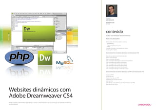Formador
                                                                                                        JOÃO MESQUITA

                                                                                                        Duração do curso
                                                                                                        60 horas




                                                                                                        conteúdo
                                                                                                        Escolher uma distribuição de desenvolvimento

                                                                                                        MySQL com phpmyadmin

                                                                                                        Manipulação de bases de dados e tabelas;
                                                                                                          Normalização;
                                                                                                          Chaves primárias e externas;
                                                                                                          Índices
                                                                                                        Inserção, Remoção e Actualização de dados;
                                                                                                        Visualização de dados;

                                                                                                        Desenvolvimento de websites dinâmicos em Dreamweaver CS4

                                                                                                        Arquitectura aplicacional Cliente-Servidor
                                                                                                        Definir uma aplicação
                                                                                                        Ligar a uma base de dados
                                                                                                        Criar uma página de listagem e pesquisa de produtos
                                                                                                        Criar uma página de detalhe de produtos
                                                                                                        Criar uma página de inserção de produtos
                                                                                                        Criar uma página de remoção de produtos
                                                                                                        Criar uma página de alteração de produtos
                                                                                                        criar uma página de login e restringir acessos

                                                                                                        Desenvolvimento de websites dinâmicos em PHP com Dreamweaver CS4

                                                                                                        O que é o PHP?
                                                                                                        Sintaxe do PHP
                                                                                                        Cookies e sessões em PHP
                                                                                                        A biblioteca de funções do PHP
                                                                                                        OOP em PHP
                                                                                                        Extendendo a sites dinâmicos em Dreamweaver com PHP.
                                                                                                        Web Services em PHP.




Websites dinâmicos com
Adobe Dreamweaver CS4
Neste módulo os formandos aprenderão a utilizar o Dreamweaver CS4 na construção de websites dinâmicos
em PHP/MySQL.
 