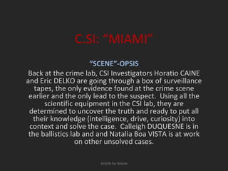 C.SI: “MIAMI” “ SCENE”-OPSIS Back at the crime lab, CSI Investigators Horatio CAINE and Eric DELKO are going through a box of surveillance tapes, the only evidence found at the crime scene earlier and the only lead to the suspect.  Using all the scientific equipment in the CSI lab, they are determined to uncover the truth and ready to put all their knowledge (intelligence, drive, curiosity) into context and solve the case.  Calleigh DUQUESNE is in the ballistics lab and and Natalia Boa VISTA is at work on other unsolved cases. Strictly for leisure 