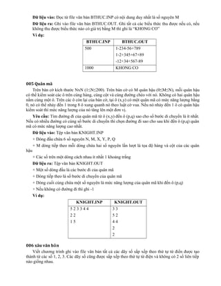 Dữ liệu vào: Đọc từ file văn bản BTHUC.INP có nội dung duy nhất là số nguyên M
Dữ liệu ra: Ghi vào file văn bản BTHUC.OUT. Ghi tất cả các biểu thức thu được nếu có, nếu
không thu được biểu thức nào có giá trị bằng M thì ghi là “KHONG CO”
Ví dụ:
BTHUC.INP BTHUC.OUT
500 1-234-56+789
1-2+345+67+89
-12+34+567-89
1000 KHONG CO
005 Quân mã
Trên bàn cờ kích thước NxN (1≤N≤200). Trên bàn cờ có M quân hậu (0≤M≤N), mỗi quân hậu
có thể kiểm soát các ô trên cùng hàng, cùng cột và cùng đường chéo với nó. Không có hai quân hậu
nằm cùng một ô. Trên các ô còn lại của bàn cờ, tại ô (x,y) có một quân mã có mức năng lượng bằng
0, nó có thể nhảy đến 1 trong 8 ô xung quanh nó theo luật cờ vua. Nếu nó nhảy đến 1 ô có quân hậu
kiểm soát thì mức năng lượng của nó tăng lên một đơn vị.
Yêu cầu: Tìm đường đi của quân mã từ ô (x,y) đến ô (p,q) sao cho số bước di chuyển là ít nhất.
Nếu có nhiều đường có cùng số bước di chuyển thì chọn đường đi sao cho sau khi đến ô (p,q) quân
mã có mức năng lượng cao nhất.
Dữ liệu vào: Tệp văn bản KNIGHT.INP
+ Dòng đầu chứa 6 số nguyên N, M, X, Y, P, Q
+ M dòng tiếp theo mỗi dòng chứa hai số nguyên lần lượt là tọa độ hàng và cột của các quân
hậu
+ Các số trên một dòng cách nhau ít nhất 1 khoảng trắng
Dữ liệu ra: Tệp văn bản KNIGHT.OUT
+ Một số dòng đầu là các bước đi của quân mã
+ Dòng tiếp theo là số bước di chuyển của quân mã
+ Dòng cuối cùng chứa một số nguyên là mức năng lượng của quân mã khi đến ô (p,q)
+ Nếu không có đường đi thì ghi -1
Ví dụ:
KNIGHT.INP KNIGHT.OUT
5 2 3 3 4 4
2 2
1 5
3 3
5 2
4 4
2
2
006 xâu văn b nả
Viết chương trình ghi vào file văn bản tất cả các dãy số sắp xếp theo thứ tự từ điển được tạo
thành từ các số 1, 2, 3. Các dãy số cũng được sắp xếp theo thứ tự từ điện và không có 2 số liên tiếp
nào giống nhau.
 