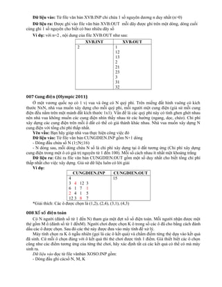 Dữ liệu vào: Từ file văn bản XVB.INP chỉ chứa 1 số nguyên dương n duy nhất (n>0)
Dữ liệu ra: Được ghi vào file văn bản XVB.OUT mỗi dãy được ghi trên một dòng, dòng cuối
cùng ghi 1 số nguyên cho biết có bao nhiêu dãy số
Ví dụ: với n=2 , nội dung của file XVB.OUT như sau:
XVB.INT XVB.OUT
2 1
12
13
2
21
23
3
31
32
007 Cung đi n (Olympic 2011)ệ
Ở một vương quốc nọ có 1 vị vua và ông có N quý phi. Trên miếng đất hình vuông có kích
thước NxN, nhà vua muốn xây dựng cho mỗi quý phi, mỗi người một cung điện (giả sử mỗi cung
điện đều nằm trên một mảnh đất kích thước 1x1). Vấn đề là các quý phi này có tính ghen ghét nhau
nên nhà vua không muốn các cung điện nhìn thấy nhau từ các hướng (ngang, dọc, chéo). Chi phí
xây dựng các cung điện trên mỗi ô đất có thể có giá thành khác nhau. Nhà vua muốn xây dựng N
cung điện với tổng chi phí thấp nhất.
Yêu vầu: Bạn hãy giúp nhà vua thực hiện công việc đó
Dữ liệu vào: Từ file văn bản CUNGDIEN.INP gồm N+1 dòng
- Dòng đầu chứa số N (1≤N≤16)
- N dòng sau, mỗi dòng chứa N số là chi phí xây dựng tại ô đất tương ứng (Chi phí xây dựng
cung điện trong một ô có giá trị nguyên từ 1 đến 100). Mỗi số cách nhau ít nhất một khoảng trắng
Dữ liệu ra: Ghi ra file văn bản CUNGDIEN.OUT gồm một số duy nhất cho biết tổng chỉ phí
thấp nhất cho việc xây dựng. Giả sử dữ liệu luôn có lời giải
Ví dụ:
CUNGDIEN.INP CUNGDIEN.OUT
4
3 4 12 3
6 1 7 1
2 4 1 5
12 3 8 7
15
*Giải thích: Các ô được chọn là (1,2), (2,4), (3,1), (4,3)
008 X s đi n toánổ ố ệ
Có N người (đánh số từ 1 đến N) tham gia một đợt xổ số điện toán. Mỗi người nhận được một
thẻ gồm M ô (đánh số từ 1 đếnM). Người chơi được chọn K ô trong số các ô đã cho bằng cách đánh
dấu các ô được chọn. Sau đó các thẻ này được đưa vào máy tính để xử lý.
Máy tính chọn ra K ô ngẫu nhiên (gọi là các ô kết quả) và chấm điểm từng thẻ dựa vào kết quả
đã sinh. Cứ mỗi ô chọn đúng với ô kết quả thì thẻ chơi được tính 1 điểm. Giả thiết biết các ô chọn
cũng như các điểm tương ứng của từng thẻ chơi, hãy xác định tất cả các kết quả có thể có mà máy
sinh ra.
Dữ liệu vào đọc từ file vănbản XOSO.INP gồm:
- Dòng đầu ghi cácsố N, M, K
 
