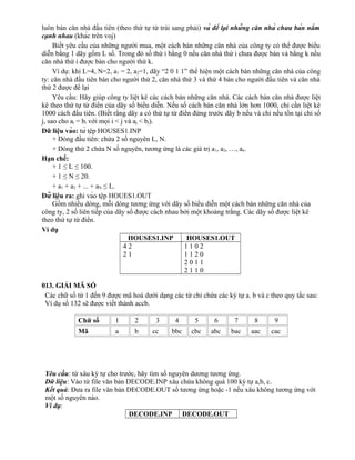 luôn bán căn nhà đầu tiên (theo thứ tự từ trái sang phải) và để lại những căn nhà chưa bán nằm
cạnh nhau (khác trên voj)
Biết yêu cầu của những người mua, một cách bán những căn nhà của công ty có thể được biểu
diễn bằng 1 dãy gồm L số. Trong đó số thứ i bằng 0 nếu căn nhà thứ i chưa được bán và bằng k nếu
căn nhà thứ i được bán cho người thứ k.
Ví dụ: khi L=4, N=2, a1 = 2, a2=1, dãy “2 0 1 1” thể hiện một cách bán những căn nhà của công
ty: căn nhà đầu tiên bán cho người thứ 2, căn nhà thứ 3 và thứ 4 bán cho người đầu tiên và căn nhà
thứ 2 được để lại
Yêu cầu: Hãy giúp công ty liệt kê các cách bán những căn nhà. Các cách bán căn nhà được liệt
kê theo thứ tự từ điển của dãy số biểu diễn. Nếu số cách bán căn nhà lớn hơn 1000, chỉ cần liệt kê
1000 cách đầu tiên. (Biết rằng dãy a có thứ tự từ điển đứng trước dãy b nếu và chỉ nếu tồn tại chỉ số
j, sao cho ai = bi với mọi i < j và aj < bj).
Dữ liệu vào: từ tệp HOUSES1.INP
+ Dòng đầu tiên: chứa 2 số nguyên L, N.
+ Dòng thứ 2 chứa N số nguyên, tương ứng là các giá trị a1, a2, …, an.
Hạn chế:
+ 1 ≤ L ≤ 100.
+ 1 ≤ N ≤ 20.
+ a1 + a2 + ... + aN ≤ L.
Dữ liệu ra: ghi vào tệp HOUES1.OUT
Gồm nhiều dòng, mỗi dòng tương ứng với dãy số biểu diễn một cách bán những căn nhà của
công ty, 2 số liên tiếp của dãy số được cách nhau bởi một khoảng trắng. Các dãy số được liệt kê
theo thứ tự từ điển.
Ví dụ
HOUSES1.INP HOUSES1.OUT
4 2
2 1
1 1 0 2
1 1 2 0
2 0 1 1
2 1 1 0
013. GIẢI MÃ SỐ
Các chữ số từ 1 đến 9 được mã hoá dưới dạng các từ chỉ chứa các ký tự a. b và c theo quy tắc sau:
Ví dụ số 132 sẽ được viết thành accb.
Yêu cầu: từ xâu ký tự cho trước, hãy tìm số nguyên dương tương ứng.
Dữ liệu: Vào từ file văn bản DECODE.INP xâu chứa không quá 100 ký tự a,b, c.
Kết quả: Đưa ra file văn bản DECODE.OUT số tương ứng hoặc -1 nếu xâu không tương ứng với
một số nguyên nào.
Ví dụ:
DECODE.INP DECODE.OUT
Chữ số 1 2 3 4 5 6 7 8 9
Mã a b cc bbc cbc abc bac aac cac
 