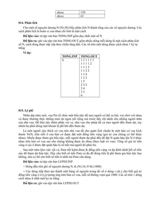 abcac 129
abccc 63
014. Phân tích
Cho một số nguyên dương N (N≤30) Hãy phân tích N thành tổng của các số nguyên dương. Các
cách phân tích là hoán vị của nhau chỉ tính là một cách
Dữ liệu vào: từ tệp văn bản TONG.INP gồm duy nhất một số N
Dữ liệu ra: ghi vào tệp văn bản TONG.OUT gồm nhiều dòng mỗi dòng là một cách phân tích
số N, cách dòng được sắp xếp theo chiều tăng dần. Các số trên một dòng được cách nhau 1 ký tự
trắng
Ví dụ:
TONG.INP TONG.OUT
6 1 1 1 1 1 1
1 1 1 1 2
1 1 1 3
1 1 2 2
1 1 4
1 2 3
1 5
2 2 2
2 4
3 3
6
015. Lệ phí
Nhân dịp năm mới, vua Per tổ chức một bữa tiệc để mọi người có thể ca hát, vui chơi với nhau
và được thưởng thức những món ăn ngon nổi tiếng mà trước đây chỉ dành cho những người thân
của nhà vua. Để bữa tiệc thêm phần vui vẻ, nhà vua cho phép tất cả mọi người đến tham dự, tuy
nhiên họ phải đóng một khoản lệ phí khi đến tham dự.
Là một người yêu thích cờ vua nên nhà vua đã cho quân lích chuẩn bị một bàn cờ vua kích
thước NxN, trên mỗi ô của bàn cờ được đặt một đồng tiền vàng (giá trị của chúng có thể khác
nhau). Muốn được tham gia bữa tiệc, mỗi người tham dự phải đến để đặt N quân hậu lên N ô khác
nhau trên bàn cờ vua sao cho chúng không được ăn nhau (theo luật cờ vua). Tổng số giá trị tiền
vàng ở các ô được đặt quân hậu là số tiền mà người đó phải trả.
Sau một năm làm việc vất vả, Pam tiết kiệm được K đồng tiền vàng và dự định dành hết số tiền
này để tham dự bữa tiệc. Hãy cho biết số tiền Pam có đủ để đóng tiền lệ phí tham gia bữa tiệc hay
không, nếu có thì cho biết số tiền ít nhất mà Pam cần dùng.
Dữ liệu vào: từ tệp văn bản LEPHI.INP
+ Dòng đầu tiên ghi số nguyên dương N, K (N≤16; 0<K≤1000)
+ Các dòng tiếp theo tạo thành một bảng số nguyên trong đó số ở dòng i cột j cho biết giá trị
đồng tiền vàng ở ô (i,j) tương ứng trên bàn cờ vua, mỗi số không vượt quá 1000. Các số trên 1 dòng
cách nhau ít nhất một ký tự trắng
Dữ liệu ra: ghi vào tệp văn bản LEPHI.OUT
 