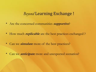 Beyond Learning Exchange !
• Are the concerned communities supportive?
• How much replicable are the best practices exchanged ?
• Can we simulate more of the best practices?
• Can we anticipate more and unexpected scenarios?
 