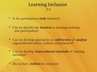 Learning Inclusion
(LI)
• Is the participation truly inclusive?
• Can we identify the barriers to learning exchange
and participation?
• Can we develop approaches to self-review & analyse
organizational culture, policies and practices? 
• Can we develop inter-cultural channels of learning
inclusion?
• Do we have indices of inclusion?
 