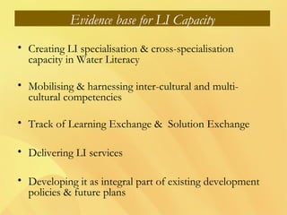 Evidence base for LI Capacity
• Creating LI specialisation & cross-specialisation
capacity in Water Literacy
• Mobilising & harnessing inter-cultural and multi-
cultural competencies
• Track of Learning Exchange & Solution Exchange
• Delivering LI services
• Developing it as integral part of existing development
policies & future plans
 