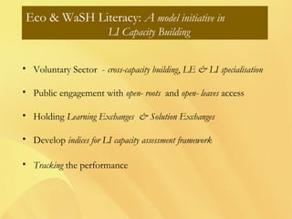 Eco & WaSH Literacy: A model initiative in
LI Capacity Building
• Voluntary Sector - cross-capacity building, LE & LI specialisation
• Public engagement with open- roots and open- leaves access
• Holding Learning Exchanges & Solution Exchanges
• Develop indices for LI capacity assessment framework
• Tracking the performance
 