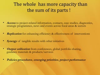 The whole has more capacity than
the sum of its parts !
• Access to project-related information, contacts, case studies, diagnostics,
strategic programmes, news and events across focal areas & sectors
• Replication for enhancing efficiency & effectiveness of interventions
• Synergy of tangible results with other initiatives
• Output utilization from conferences, global portfolio sharing,
guidance materials & products/services
• Policies-procedures, emerging priorities, project performance
 