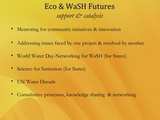Eco & WaSH Futures
support & catalysis
• Mentoring for community initiatives & innovation
• Addressing issues faced by one project & resolved by another
• World Water Day-Networking for WaSH (for States)
• Science for Sanitation (for States)
• UN Water Decade
• Consultative processes, knowledge sharing & networking
 