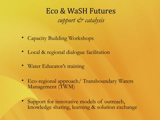 Eco & WaSH Futures
support & catalysis
• Capacity Building Workshops
• Local & regional dialogue facilitation
• Water Educator’s training
• Eco-regional approach/ Transboundary Waters
Management (TWM)
• Support for innovative models of outreach,
knowledge sharing, learning & solution exchange
 