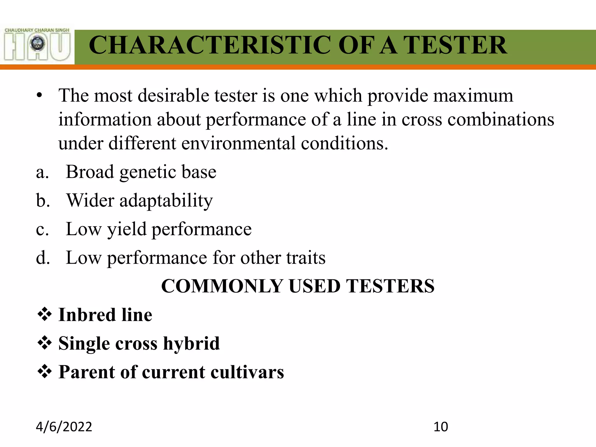 CHARACTERISTIC OFA TESTER
• The most desirable tester is one which provide maximum
information about performance of a line in cross combinations
under different environmental conditions.
a. Broad genetic base
b. Wider adaptability
c. Low yield performance
d. Low performance for other traits
COMMONLY USED TESTERS
 Inbred line
 Single cross hybrid
 Parent of current cultivars
4/6/2022 10
 
