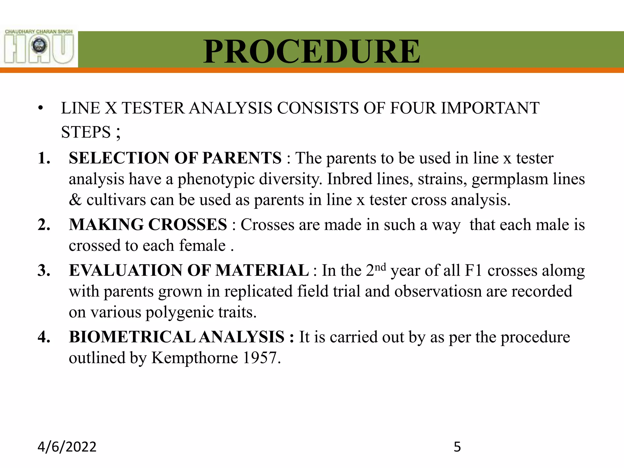 PROCEDURE
• LINE X TESTER ANALYSIS CONSISTS OF FOUR IMPORTANT
STEPS ;
1. SELECTION OF PARENTS : The parents to be used in line x tester
analysis have a phenotypic diversity. Inbred lines, strains, germplasm lines
& cultivars can be used as parents in line x tester cross analysis.
2. MAKING CROSSES : Crosses are made in such a way that each male is
crossed to each female .
3. EVALUATION OF MATERIAL : In the 2nd year of all F1 crosses alomg
with parents grown in replicated field trial and observatiosn are recorded
on various polygenic traits.
4. BIOMETRICALANALYSIS : It is carried out by as per the procedure
outlined by Kempthorne 1957.
4/6/2022 5
 