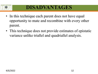 DISADVANTAGES
• In this technique each parent does not have equal
opportunity to mate and recombine with every other
parent.
• This technique does not provide estimates of epistatic
variance unlike triallel and quadriallel analysis.
4/6/2022 12
 