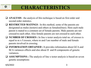 CHARACTERISTICS
 ANALYSIS : the analysis of this technique is based on first order and
second order statistics.
 RESTRICTED MATINGS : In this method, some of the parents are
designated as males (testers) and others as females(lines). Here each male
parent is mated to a common set of female parents. Male parents are not
crossed to each other. Also female parents are not crossed to each other.
 NUMBER OF CROSSES : In line x tester analysis total no. of crosses is
equal to m x f crosses, where m and f are number of male and female
parents involved in crossing.
 INFORMATION OBTAINED : It provides information about GCA and
SCA variances effects and also about D and H components of genetic
variances.
 ASSUMPTIONS : The analysis of line x tester analysis is based on seven
genetic assumptions
4/6/2022 3
 