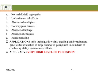 a. Normal diploid segregation
b. Lack of maternal effects
c. Absence of multiples
d. Homozygous parents
e. Absence of linkage
f. Absence of epistasis
g. Random mating
 APPLICATIONS : this technique is widely used in plant breeding and
genetics for evaluation of large number of germplasm lines in term of
combining ability variances and effects.
 ACCURACY : VERY HIGH LEVEL OF PRECISISON
4/6/2022 4
 
